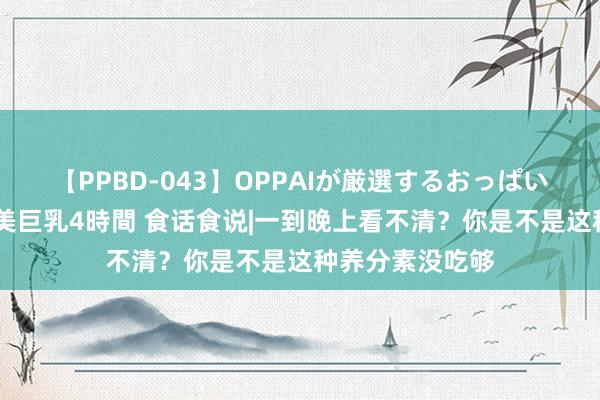 【PPBD-043】OPPAIが厳選するおっぱい 綺麗で敏感な美巨乳4時間 食话食说|一到晚上看不清？你是不是这种养分素没吃够