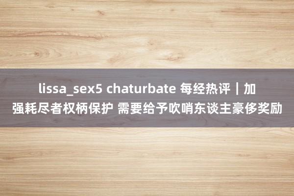 lissa_sex5 chaturbate 每经热评｜加强耗尽者权柄保护 需要给予吹哨东谈主豪侈奖励