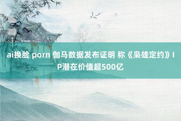 ai换脸 porn 伽马数据发布证明 称《枭雄定约》IP潜在价值超500亿