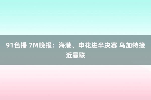 91色播 7M晚报：海港、申花进半决赛 乌加特接近曼联