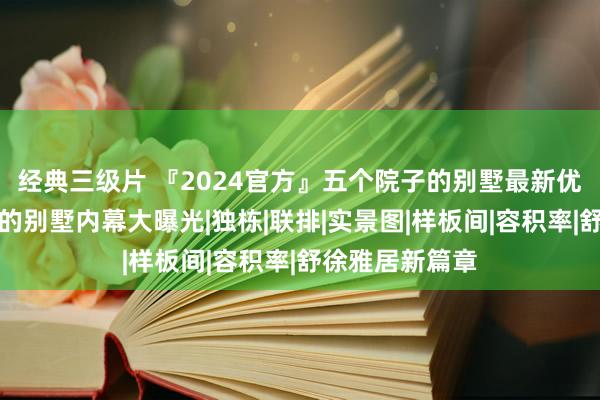 经典三级片 『2024官方』五个院子的别墅最新优惠；五个院子的别墅内幕大曝光|独栋|联排|实景图|样板间|容积率|舒徐雅居新篇章