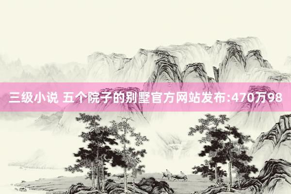 三级小说 五个院子的别墅官方网站发布:470万98