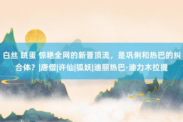 白丝 跳蛋 惊艳全网的新晋顶流，是巩俐和热巴的纠合体？|唐僧|许仙|狐妖|迪丽热巴·迪力木拉提