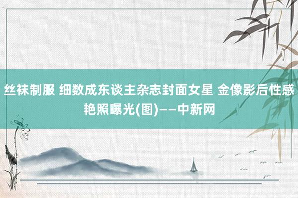 丝袜制服 细数成东谈主杂志封面女星 金像影后性感艳照曝光(图)——中新网