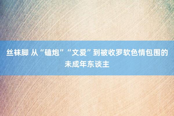 丝袜脚 从“磕炮”“文爱”到被收罗软色情包围的未成年东谈主