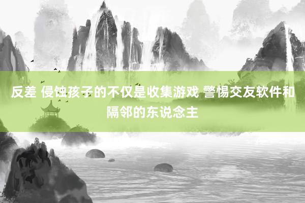 反差 侵蚀孩子的不仅是收集游戏 警惕交友软件和隔邻的东说念主