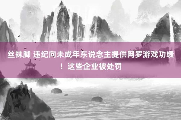 丝袜脚 违纪向未成年东说念主提供网罗游戏功绩！这些企业被处罚