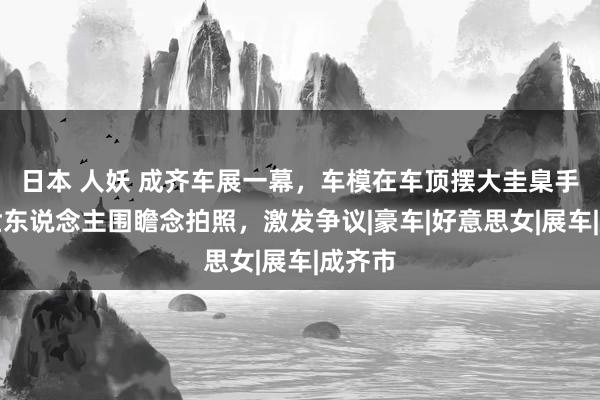 日本 人妖 成齐车展一幕，车模在车顶摆大圭臬手脚，世东说念主围瞻念拍照，激发争议|豪车|好意思女|展车|成齐市