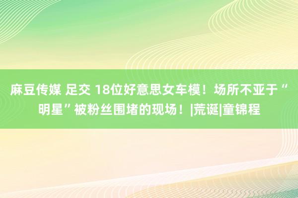 麻豆传媒 足交 18位好意思女车模！场所不亚于“明星”被粉丝围堵的现场！|荒诞|童锦程