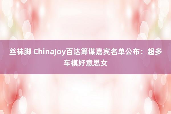 丝袜脚 ChinaJoy百达筹谋嘉宾名单公布：超多车模好意思女