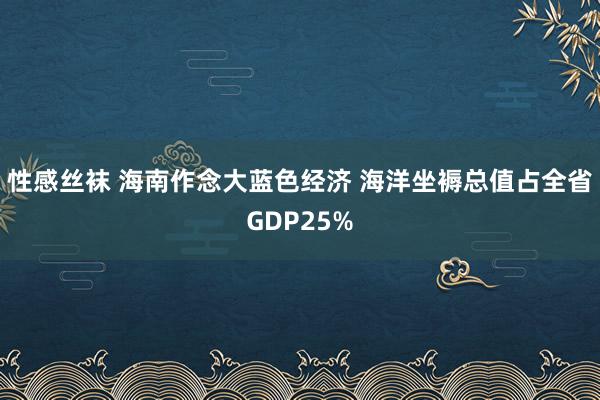 性感丝袜 海南作念大蓝色经济 海洋坐褥总值占全省GDP25%