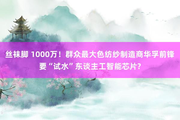 丝袜脚 1000万！群众最大色纺纱制造商华孚前锋要“试水”东谈主工智能芯片?