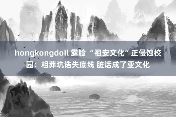 hongkongdoll 露脸 “祖安文化”正侵蚀校园：粗莽坑诰失底线 脏话成了亚文化