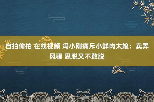 自拍偷拍 在线视频 冯小刚痛斥小鲜肉太娘：卖弄风骚 思脱又不敢脱