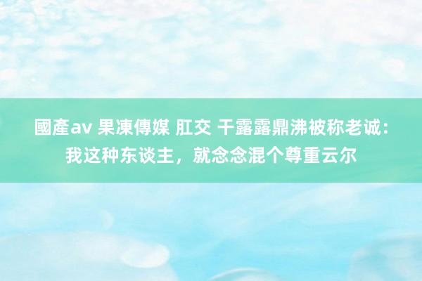 國產av 果凍傳媒 肛交 干露露鼎沸被称老诚：我这种东谈主，就念念混个尊重云尔