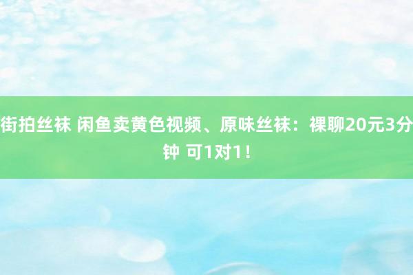 街拍丝袜 闲鱼卖黄色视频、原味丝袜：裸聊20元3分钟 可1对1！