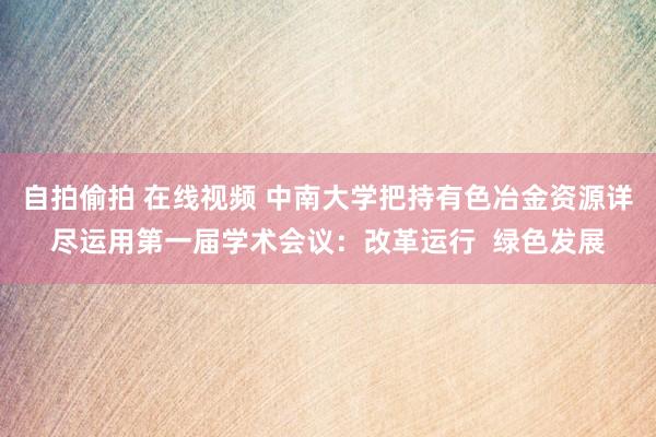 自拍偷拍 在线视频 中南大学把持有色冶金资源详尽运用第一届学术会议：改革运行  绿色发展