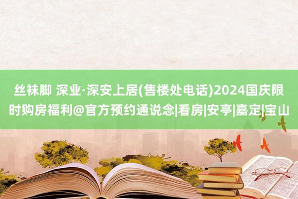 丝袜脚 深业·深安上居(售楼处电话)2024国庆限时购房福利@官方预约通说念|看房|安亭|嘉定|宝山