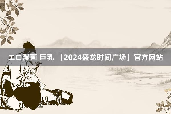 エロ漫画 巨乳 【2024盛龙时间广场】官方网站