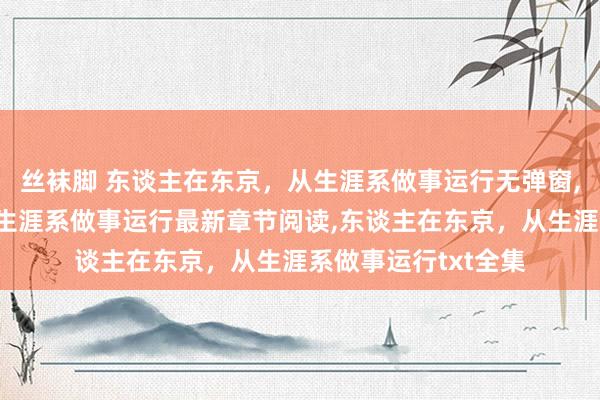 丝袜脚 东谈主在东京，从生涯系做事运行无弹窗，东谈主在东京，从生涯系做事运行最新章节阅读，东谈主在东京，从生涯系做事运行txt全集