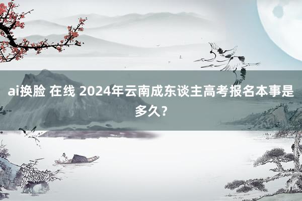 ai换脸 在线 2024年云南成东谈主高考报名本事是多久？