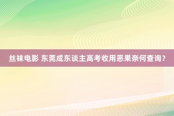 丝袜电影 东莞成东谈主高考收用恶果奈何查询？